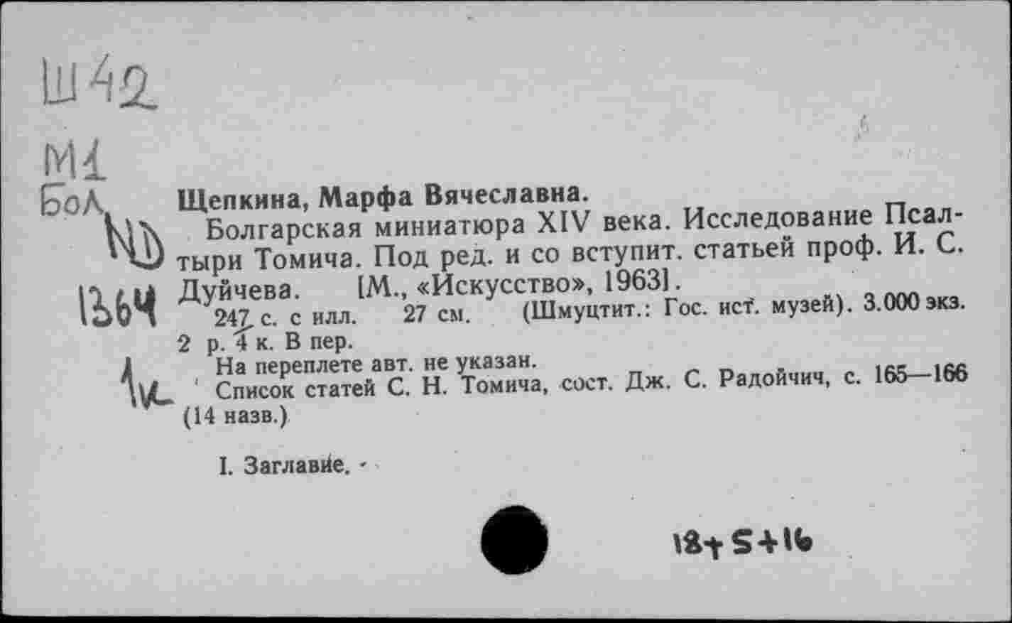 ﻿IW
Mi
{ÖoA Щепкина, Марфа Вячеславна.
k lx Болгарская миниатюра XIV века. Исследование
'v) тыри Томича. Под ред. и со вступит, статьей проф. И. С.
IU4 ™ и-я‘?х5« «’■ »»“«>■ ’•««■»•
V2 ’asS.'c к SX. «г. Дж. С. С.
(14 назв.)
I. Заглавйе. -
»a-ts*«»